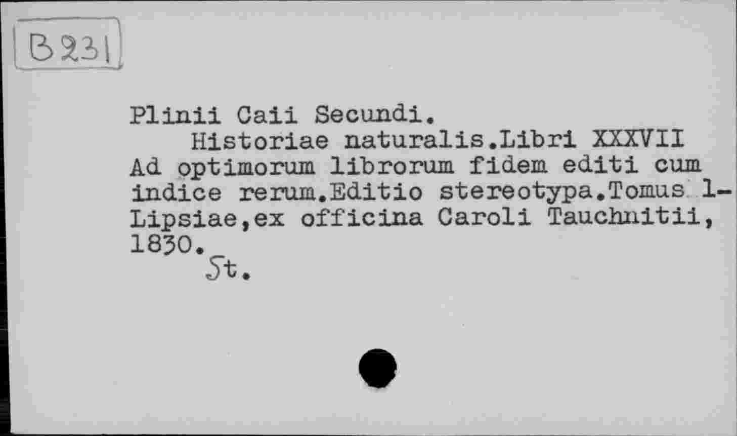 ﻿E> L
Plinii Caii Secundi.
Historiae naturalis.Libri XXXVII Ad optimorum librorum fidem edit! cum indice rerum.Editio stereotypa.Tomus 1 Lipsiae,ex officina Caroli Tauchnitii, 1830.
5t.